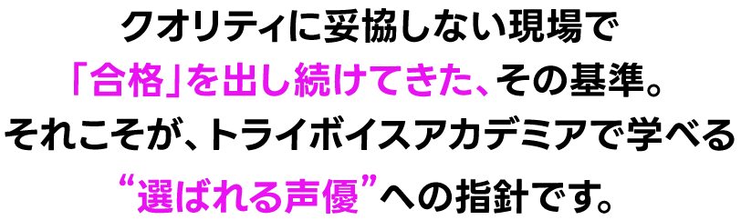 クオリティに妥協しない現場で「合格」を出し続けてきた、その基準。それこそが、トライボイス アカデミアで学べる“選ばれる声優”への指針です。