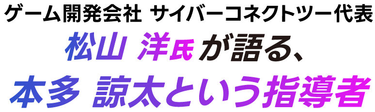 ゲーム開発会社 サイバーコネクトツー代表・松山 洋氏が語る、本多 諒太という指導者